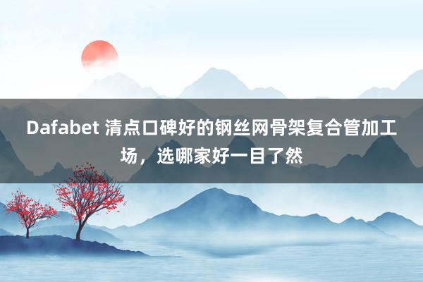 Dafabet 清点口碑好的钢丝网骨架复合管加工场，选哪家好一目了然