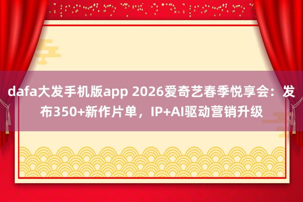 dafa大发手机版app 2026爱奇艺春季悦享会：发布350+新作片单，IP+AI驱动营销升级