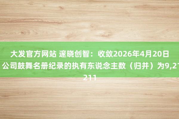 大发官方网站 邃晓创智：收敛2026年4月20日，公司鼓舞名册纪录的执有东说念主数（归并）为9，211