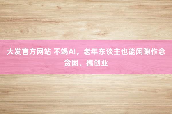 大发官方网站 不竭AI，老年东谈主也能闲隙作念贪图、搞创业