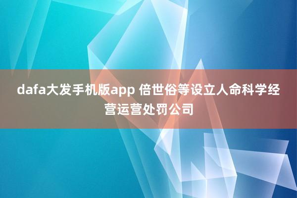 dafa大发手机版app 倍世俗等设立人命科学经营运营处罚公司