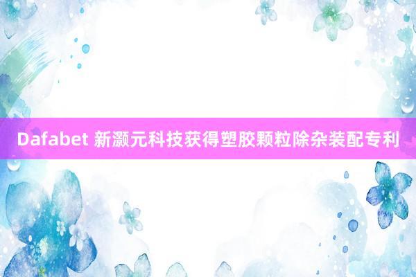 Dafabet 新灏元科技获得塑胶颗粒除杂装配专利
