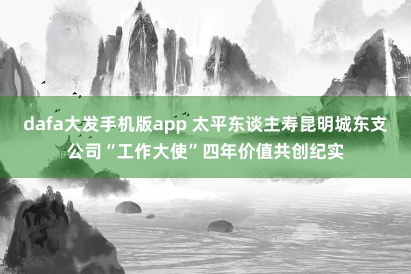 dafa大发手机版app 太平东谈主寿昆明城东支公司“工作大使”四年价值共创纪实