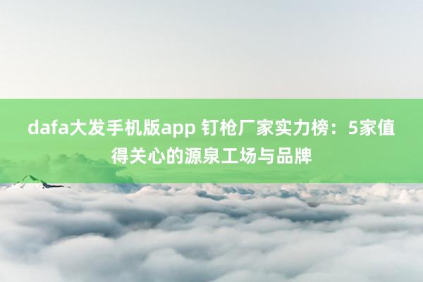 dafa大发手机版app 钉枪厂家实力榜：5家值得关心的源泉工场与品牌