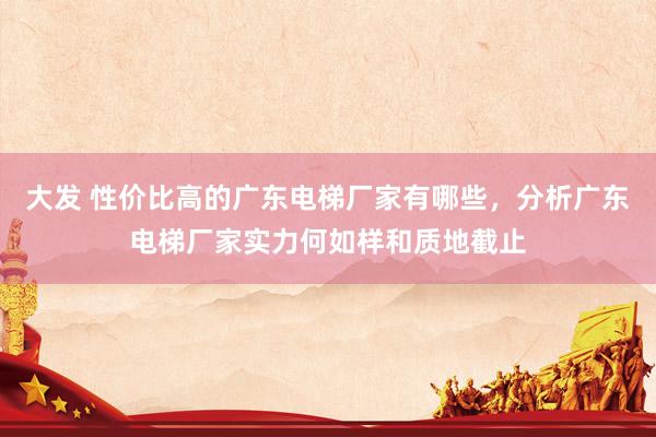 大发 性价比高的广东电梯厂家有哪些，分析广东电梯厂家实力何如样和质地截止