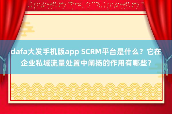 dafa大发手机版app SCRM平台是什么？它在企业私域流量处置中阐扬的作用有哪些？