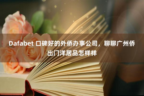 Dafabet 口碑好的外侨办事公司，聊聊广州侨出门洋居品怎样样