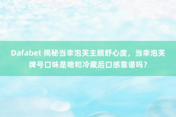 Dafabet 揭秘当幸泡芙主顾舒心度，当幸泡芙牌号口味是啥和冷藏后口感靠谱吗？