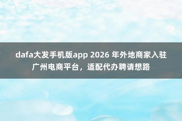 dafa大发手机版app 2026 年外地商家入驻广州电商平台，适配代办聘请想路