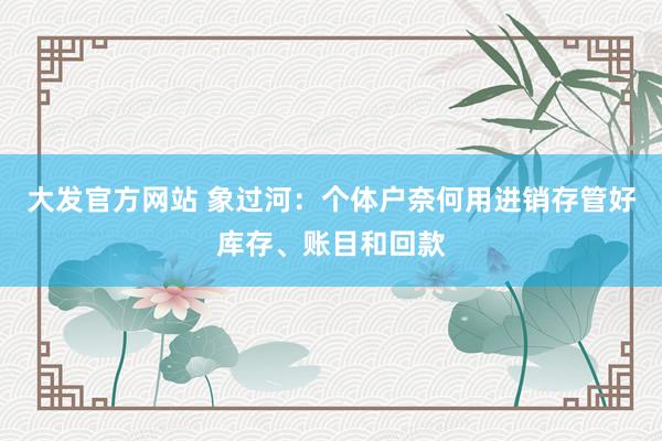 大发官方网站 象过河：个体户奈何用进销存管好库存、账目和回款