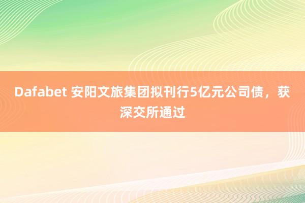 Dafabet 安阳文旅集团拟刊行5亿元公司债，获深交所通过