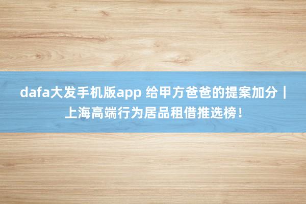 dafa大发手机版app 给甲方爸爸的提案加分｜上海高端行为居品租借推选榜！