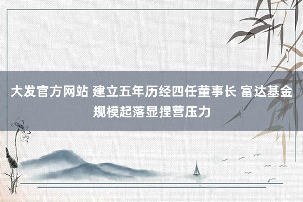 大发官方网站 建立五年历经四任董事长 富达基金规模起落显捏营压力