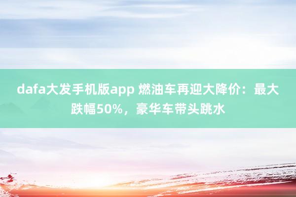 dafa大发手机版app 燃油车再迎大降价：最大跌幅50%，豪华车带头跳水