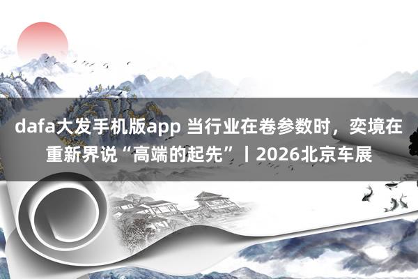 dafa大发手机版app 当行业在卷参数时，奕境在重新界说“高端的起先”丨2026北京车展