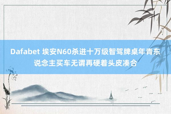 Dafabet 埃安N60杀进十万级智驾牌桌年青东说念主买车无谓再硬着头皮凑合