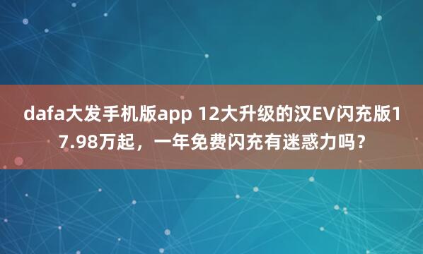 dafa大发手机版app 12大升级的汉EV闪充版17.98万起，一年免费闪充有迷惑力吗？