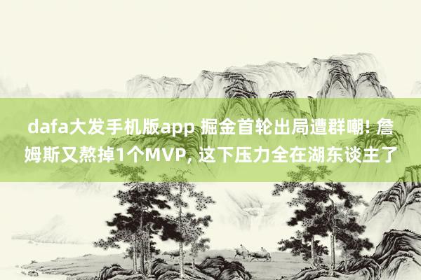dafa大发手机版app 掘金首轮出局遭群嘲! 詹姆斯又熬掉1个MVP, 这下压力全在湖东谈主了