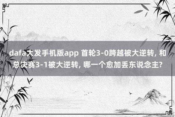 dafa大发手机版app 首轮3-0跨越被大逆转, 和总决赛3-1被大逆转, 哪一个愈加丢东说念主?