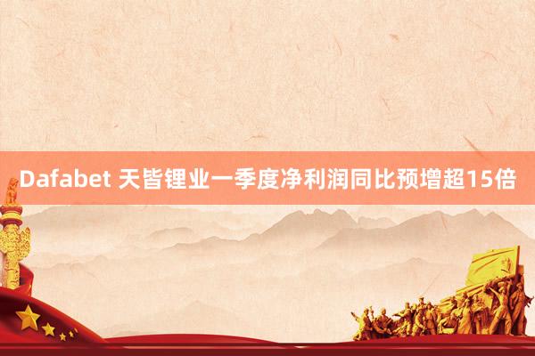 Dafabet 天皆锂业一季度净利润同比预增超15倍