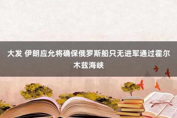 大发 伊朗应允将确保俄罗斯船只无进军通过霍尔木兹海峡