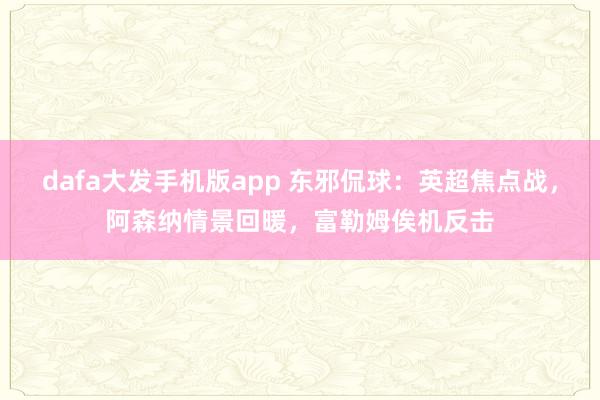 dafa大发手机版app 东邪侃球：英超焦点战，阿森纳情景回暖，富勒姆俟机反击