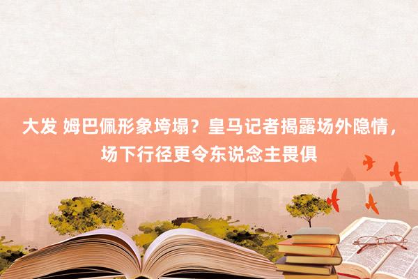 大发 姆巴佩形象垮塌？皇马记者揭露场外隐情，场下行径更令东说念主畏俱