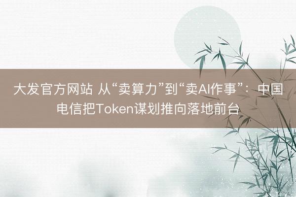 大发官方网站 从“卖算力”到“卖AI作事”：中国电信把Token谋划推向落地前台