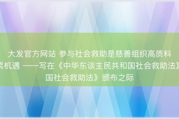 大发官方网站 参与社会救助是慈善组织高质料发展的要紧机遇 ——写在《中华东谈主民共和国社会救助法》颁布之际