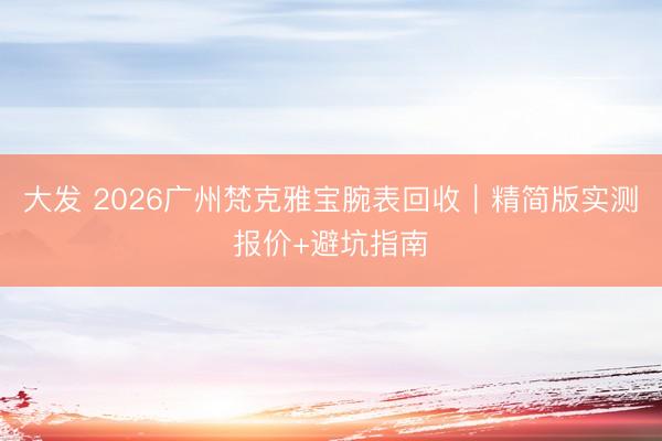 大发 2026广州梵克雅宝腕表回收｜精简版实测报价+避坑指南