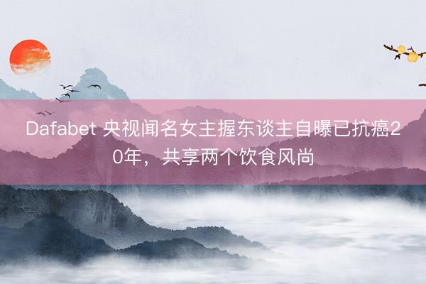 Dafabet 央视闻名女主握东谈主自曝已抗癌20年，共享两个饮食风尚