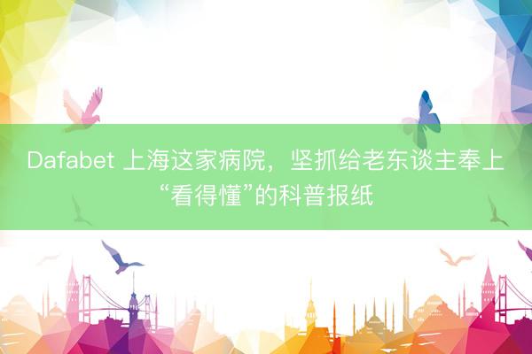 Dafabet 上海这家病院，坚抓给老东谈主奉上“看得懂”的科普报纸