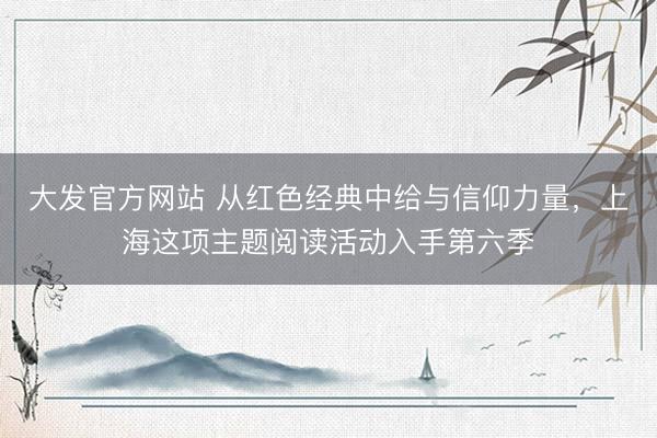 大发官方网站 从红色经典中给与信仰力量，上海这项主题阅读活动入手第六季