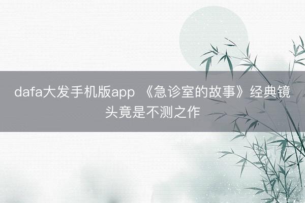 dafa大发手机版app 《急诊室的故事》经典镜头竟是不测之作