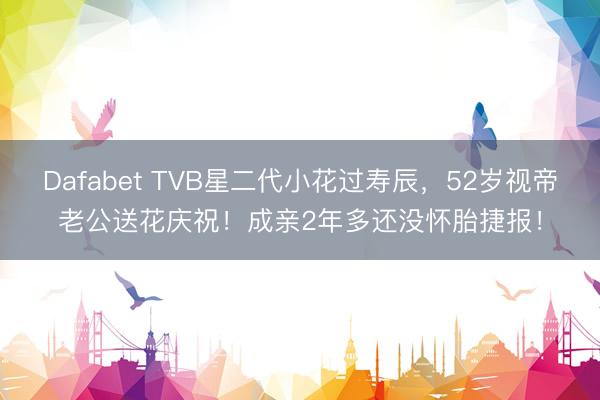 Dafabet TVB星二代小花过寿辰，52岁视帝老公送花庆祝！成亲2年多还没怀胎捷报！