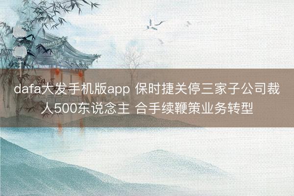 dafa大发手机版app 保时捷关停三家子公司裁人500东说念主 合手续鞭策业务转型