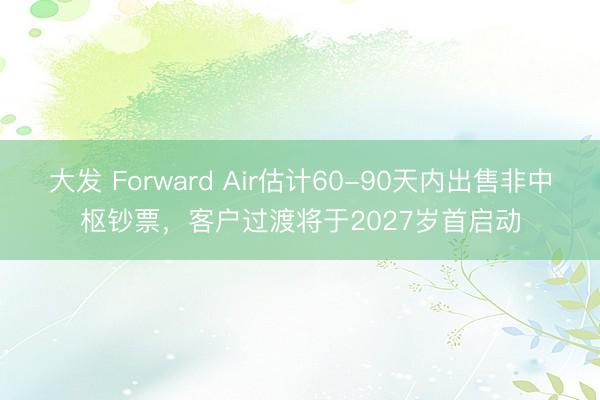 大发 Forward Air估计60-90天内出售非中枢钞票，客户过渡将于2027岁首启动