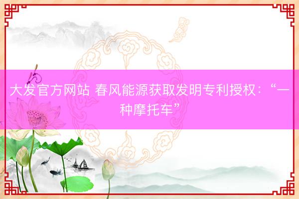 大发官方网站 春风能源获取发明专利授权：“一种摩托车”