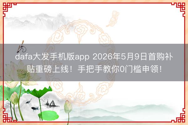 dafa大发手机版app 2026年5月9日首购补贴重磅上线！手把手教你0门槛申领！