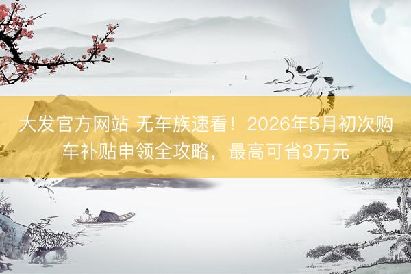 大发官方网站 无车族速看！2026年5月初次购车补贴申领全攻略，最高可省3万元