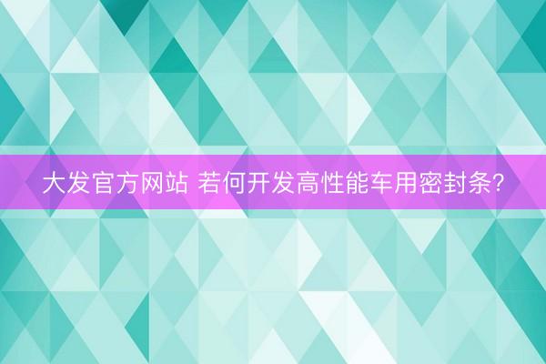 大发官方网站 若何开发高性能车用密封条？